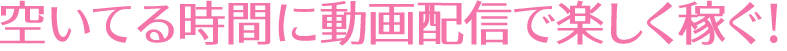 空いてる時間に動画配信で楽しく稼ぐ!